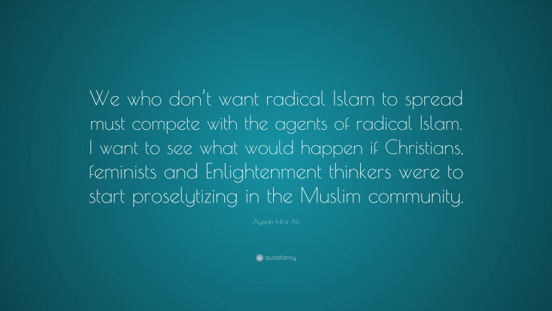 Ayaan Hirsi Ali Quote: “We who don’t want radical Islam to spread must compete with the agents of radical Islam. I want to see what would happen if Christians, feminists and Enlightenment thinkers were to start proselytizing in the Muslim community.”