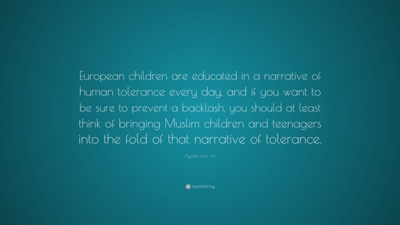 Ayaan Hirsi Ali Quote: “European children are educated in a narrative of human tolerance every day, and if you want to be sure to prevent a backlash, you should at least think of bringing Muslim children and teenagers into the fold of that narrative of tolerance.”