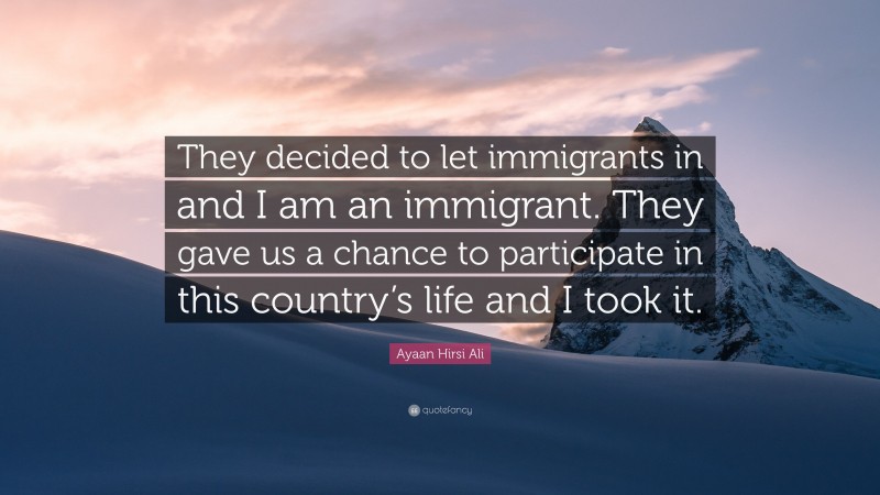 Ayaan Hirsi Ali Quote: “They decided to let immigrants in and I am an immigrant. They gave us a chance to participate in this country’s life and I took it.”