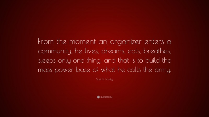 Saul D. Alinsky Quote: “From the moment an organizer enters a community, he lives, dreams, eats, breathes, sleeps only one thing, and that is to build the mass power base of what he calls the army.”