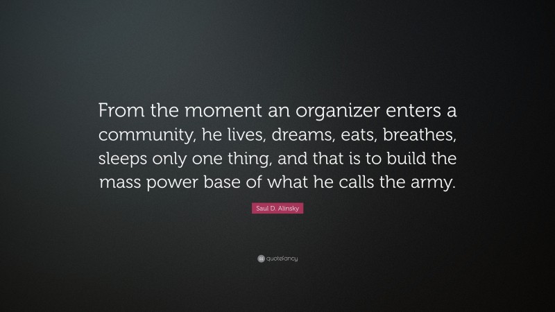 Saul D. Alinsky Quote: “From the moment an organizer enters a community, he lives, dreams, eats, breathes, sleeps only one thing, and that is to build the mass power base of what he calls the army.”