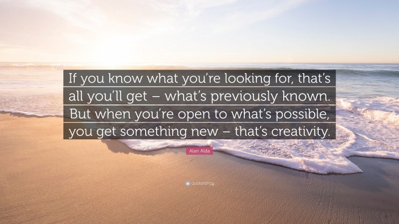 Alan Alda Quote: “If you know what you’re looking for, that’s all you’ll get – what’s previously known. But when you’re open to what’s possible, you get something new – that’s creativity.”