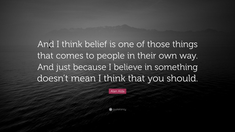 Alan Alda Quote: “And I think belief is one of those things that comes to people in their own way. And just because I believe in something doesn’t mean I think that you should.”