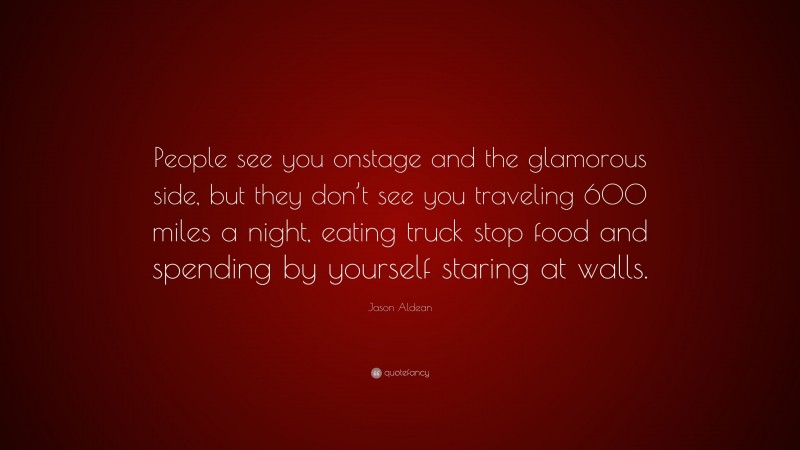 Jason Aldean Quote: “People see you onstage and the glamorous side, but they don’t see you traveling 600 miles a night, eating truck stop food and spending by yourself staring at walls.”