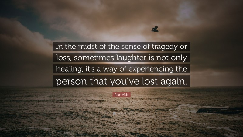 Alan Alda Quote: “In the midst of the sense of tragedy or loss, sometimes laughter is not only healing, it’s a way of experiencing the person that you’ve lost again.”