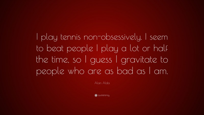 Alan Alda Quote: “I play tennis non-obsessively. I seem to beat people I play a lot or half the time, so I guess I gravitate to people who are as bad as I am.”