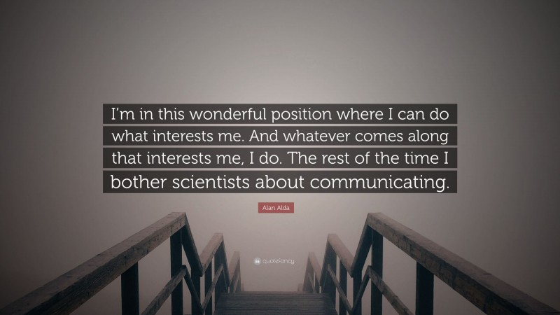 Alan Alda Quote: “I’m in this wonderful position where I can do what interests me. And whatever comes along that interests me, I do. The rest of the time I bother scientists about communicating.”