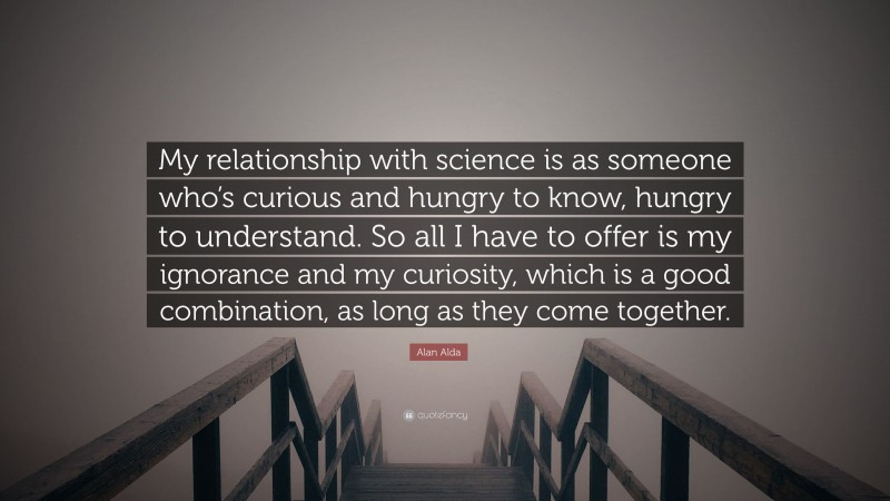 Alan Alda Quote: “My relationship with science is as someone who’s curious and hungry to know, hungry to understand. So all I have to offer is my ignorance and my curiosity, which is a good combination, as long as they come together.”