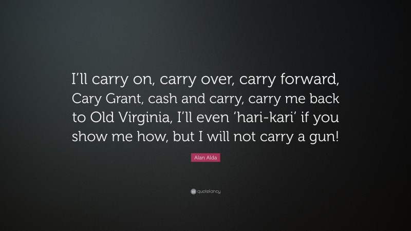 Alan Alda Quote: “I’ll carry on, carry over, carry forward, Cary Grant, cash and carry, carry me back to Old Virginia, I’ll even ‘hari-kari’ if you show me how, but I will not carry a gun!”