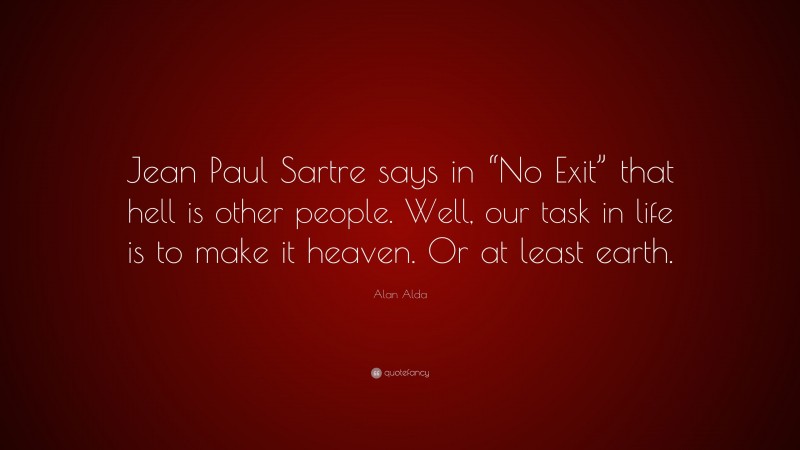 Alan Alda Quote: “Jean Paul Sartre says in “No Exit” that hell is other people. Well, our task in life is to make it heaven. Or at least earth.”