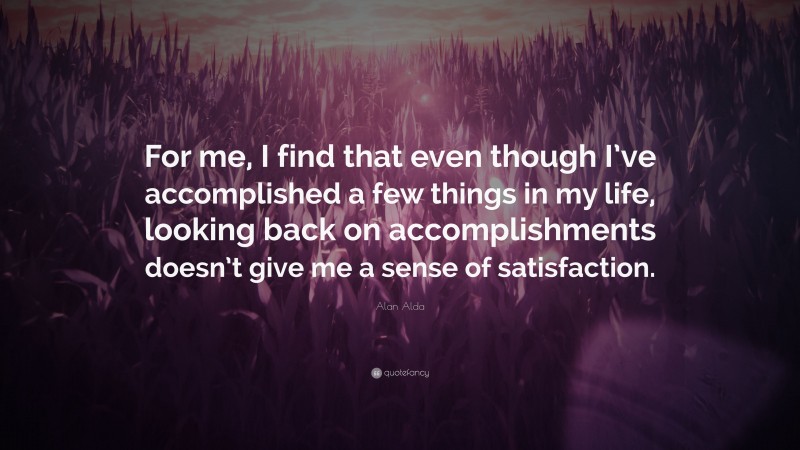 Alan Alda Quote: “For me, I find that even though I’ve accomplished a few things in my life, looking back on accomplishments doesn’t give me a sense of satisfaction.”