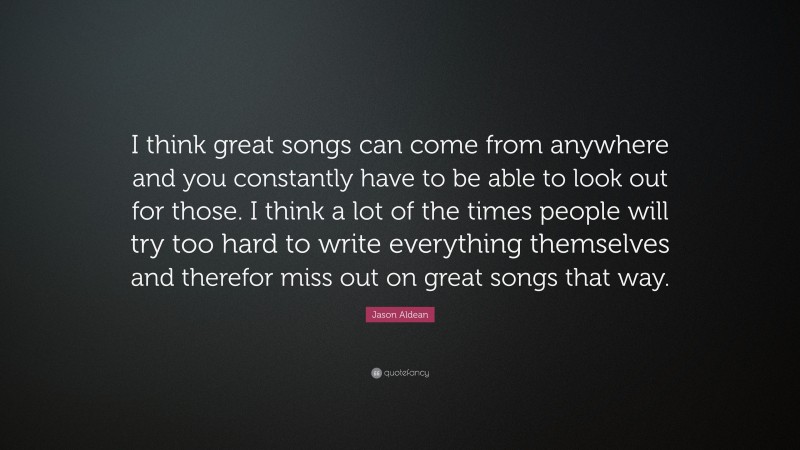 Jason Aldean Quote: “I think great songs can come from anywhere and you constantly have to be able to look out for those. I think a lot of the times people will try too hard to write everything themselves and therefor miss out on great songs that way.”
