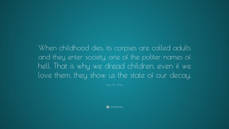 Brian W. Aldiss Quote: “When childhood dies, its corpses are called adults and they enter society, one of the politer names of hell. That is why we dread children, even if we love them, they show us the state of our decay.”