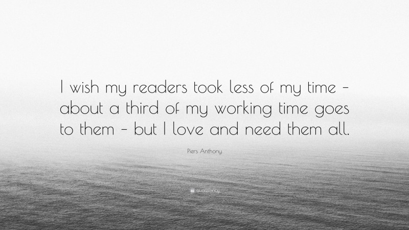 Piers Anthony Quote: “I wish my readers took less of my time – about a third of my working time goes to them – but I love and need them all.”