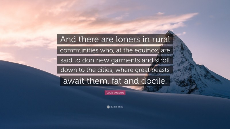 Louis Aragon Quote: “And there are loners in rural communities who, at the equinox, are said to don new garments and stroll down to the cities, where great beasts await them, fat and docile.”