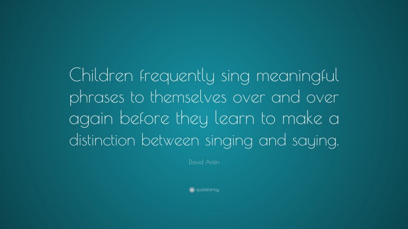 David Antin Quote: “Children frequently sing meaningful phrases to themselves over and over again before they learn to make a distinction between singing and saying.”