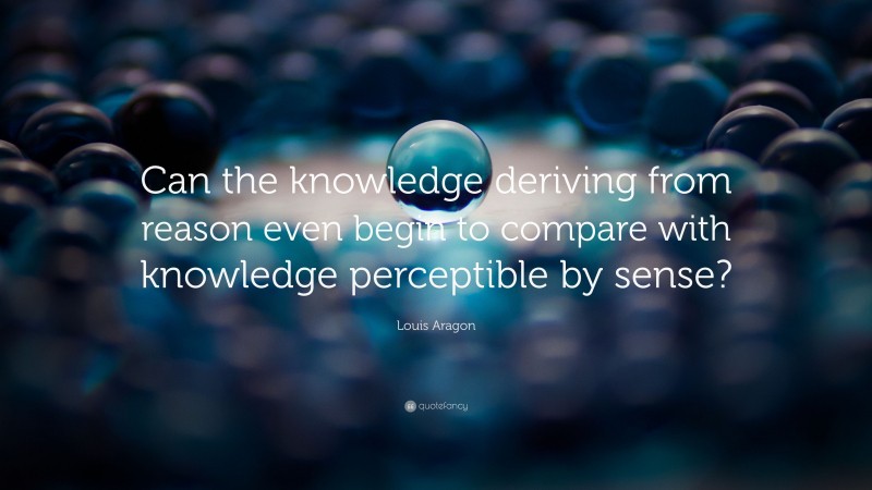 Louis Aragon Quote: “Can the knowledge deriving from reason even begin to compare with knowledge perceptible by sense?”