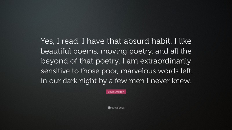 Louis Aragon Quote: “Yes, I read. I have that absurd habit. I like beautiful poems, moving poetry, and all the beyond of that poetry. I am extraordinarily sensitive to those poor, marvelous words left in our dark night by a few men I never knew.”
