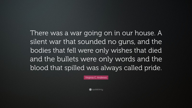 Virginia C. Andrews Quote: “There was a war going on in our house. A silent war that sounded no guns, and the bodies that fell were only wishes that died and the bullets were only words and the blood that spilled was always called pride.”