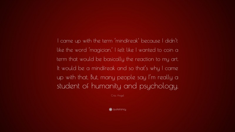 Criss Angel Quote: “I came up with the term ‘mindfreak’ because I didn’t like the word ‘magician.’ I felt like I wanted to coin a term that would be basically the reaction to my art. It would be a mindfreak and so that’s why I came up with that. But, many people say I’m really a student of humanity and psychology.”