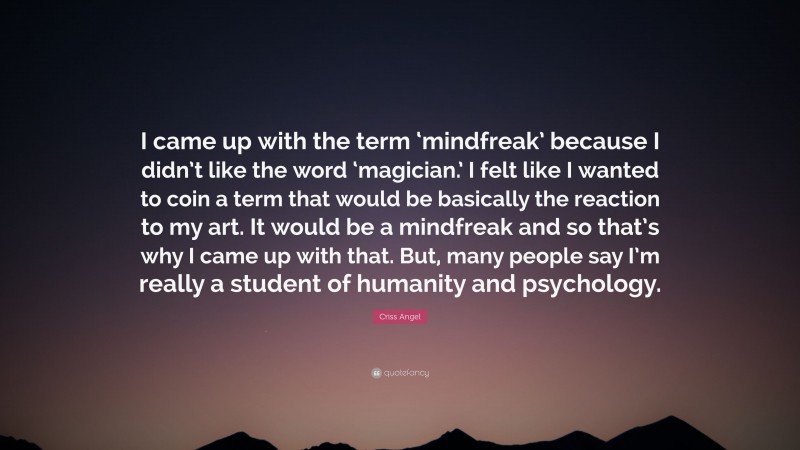 Criss Angel Quote: “I came up with the term ‘mindfreak’ because I didn’t like the word ‘magician.’ I felt like I wanted to coin a term that would be basically the reaction to my art. It would be a mindfreak and so that’s why I came up with that. But, many people say I’m really a student of humanity and psychology.”