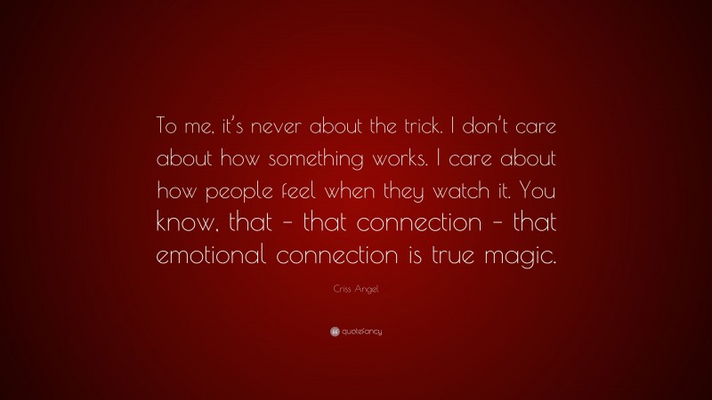 Criss Angel Quote: “To me, it’s never about the trick. I don’t care about how something works. I care about how people feel when they watch it. You know, that – that connection – that emotional connection is true magic.”