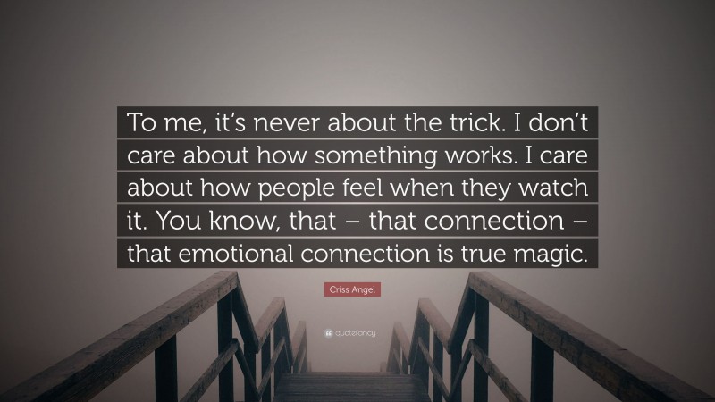 Criss Angel Quote: “To me, it’s never about the trick. I don’t care about how something works. I care about how people feel when they watch it. You know, that – that connection – that emotional connection is true magic.”