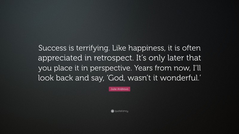 Julie Andrews Quote: “Success is terrifying. Like happiness, it is often appreciated in retrospect. It’s only later that you place it in perspective. Years from now, I’ll look back and say, ‘God, wasn’t it wonderful.’”