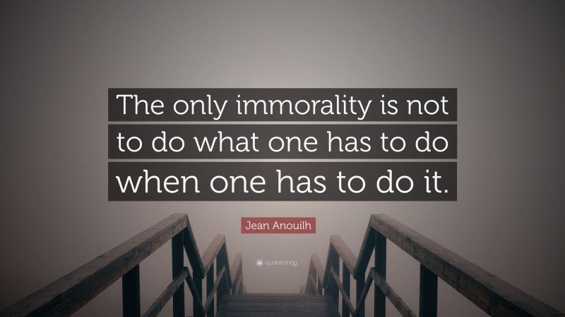 Jean Anouilh Quote: “The only immorality is not to do what one has to do when one has to do it.”