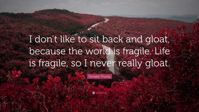 Donald Trump Quote: “I don’t like to sit back and gloat, because the world is fragile. Life is fragile, so I never really gloat.”