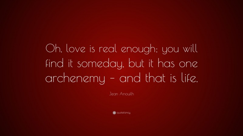 Jean Anouilh Quote: “Oh, love is real enough; you will find it someday, but it has one archenemy – and that is life.”