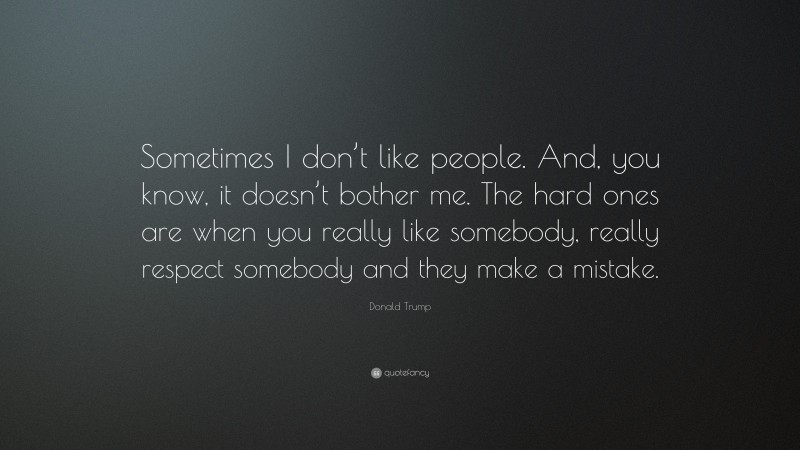 Donald Trump Quote: “Sometimes I don’t like people. And, you know, it doesn’t bother me. The hard ones are when you really like somebody, really respect somebody and they make a mistake.”
