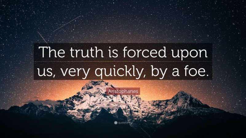 Aristophanes Quote: “The truth is forced upon us, very quickly, by a foe.”