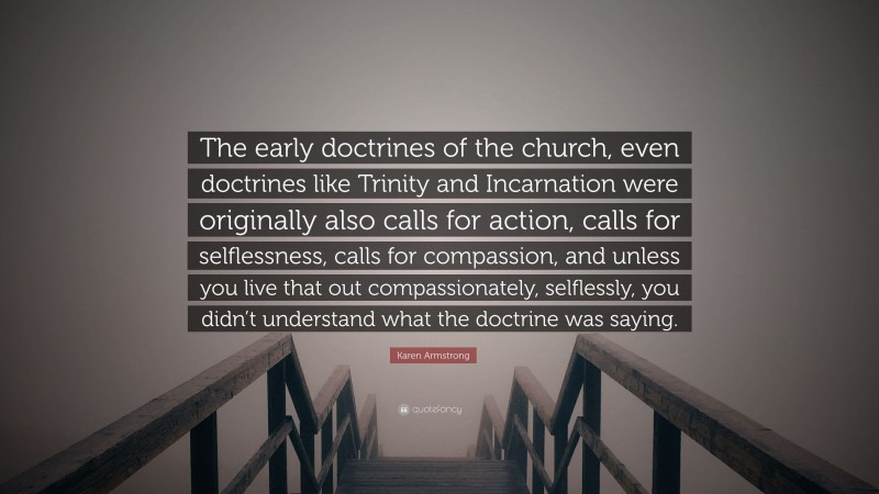 Karen Armstrong Quote: “The early doctrines of the church, even doctrines like Trinity and Incarnation were originally also calls for action, calls for selflessness, calls for compassion, and unless you live that out compassionately, selflessly, you didn’t understand what the doctrine was saying.”