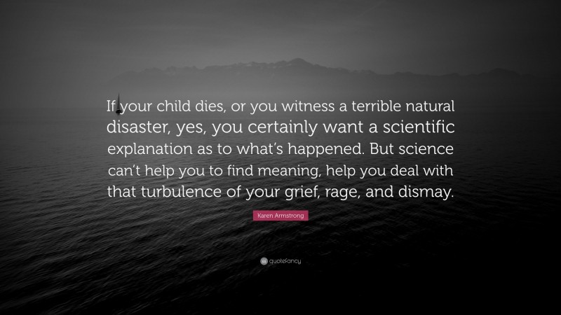 Karen Armstrong Quote: “If your child dies, or you witness a terrible natural disaster, yes, you certainly want a scientific explanation as to what’s happened. But science can’t help you to find meaning, help you deal with that turbulence of your grief, rage, and dismay.”