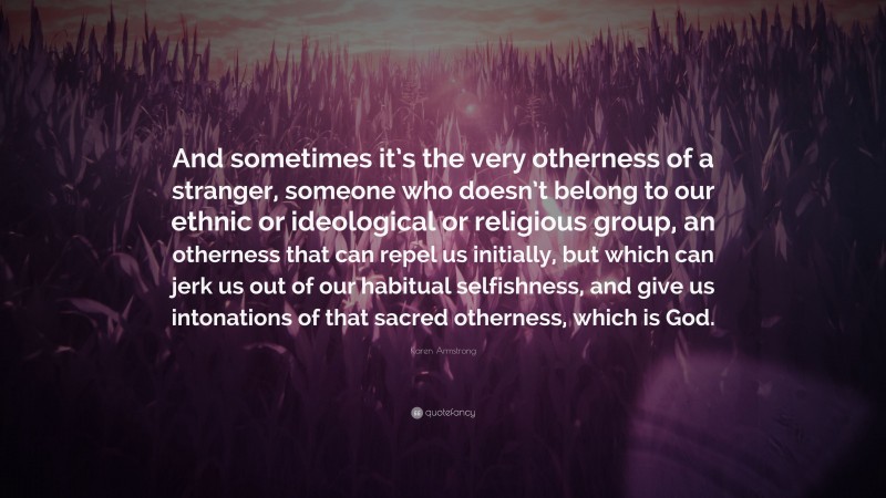 Karen Armstrong Quote: “And sometimes it’s the very otherness of a stranger, someone who doesn’t belong to our ethnic or ideological or religious group, an otherness that can repel us initially, but which can jerk us out of our habitual selfishness, and give us intonations of that sacred otherness, which is God.”