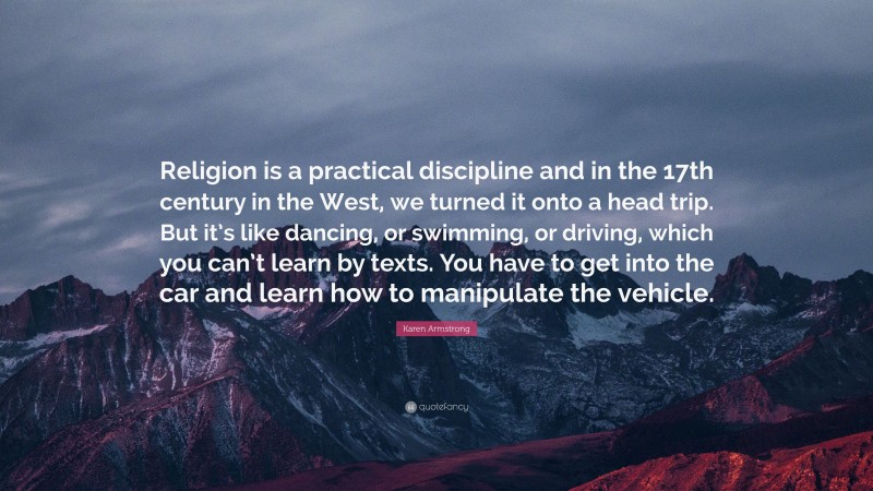 Karen Armstrong Quote: “Religion is a practical discipline and in the 17th century in the West, we turned it onto a head trip. But it’s like dancing, or swimming, or driving, which you can’t learn by texts. You have to get into the car and learn how to manipulate the vehicle.”