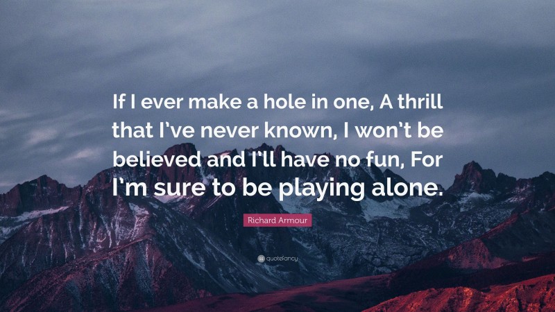 Richard Armour Quote: “If I ever make a hole in one, A thrill that I’ve never known, I won’t be believed and I’ll have no fun, For I’m sure to be playing alone.”