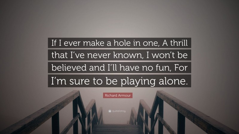 Richard Armour Quote: “If I ever make a hole in one, A thrill that I’ve never known, I won’t be believed and I’ll have no fun, For I’m sure to be playing alone.”