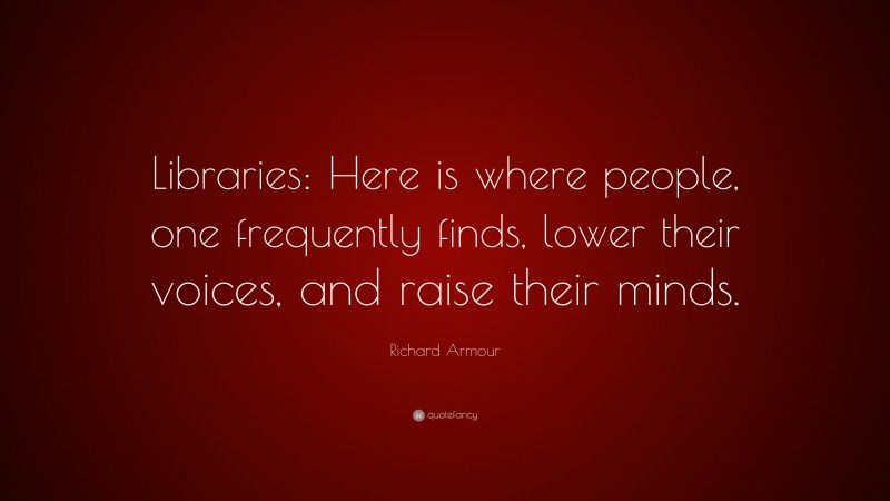 Richard Armour Quote: “Libraries: Here is where people, one frequently finds, lower their voices, and raise their minds.”