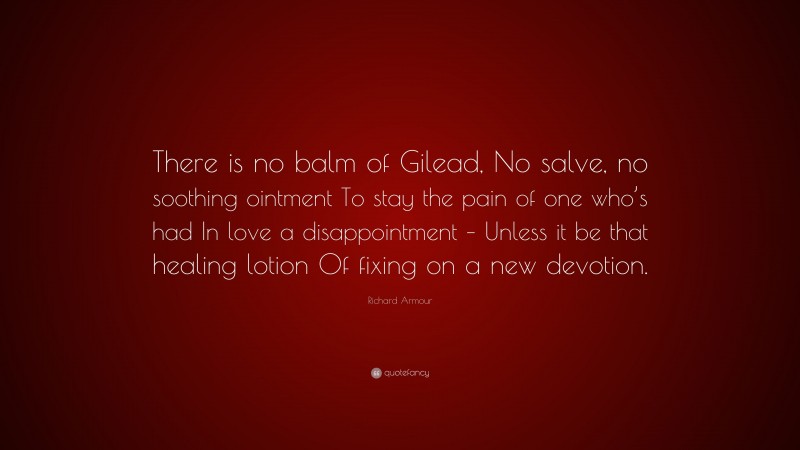 Richard Armour Quote: “There is no balm of Gilead, No salve, no soothing ointment To stay the pain of one who’s had In love a disappointment – Unless it be that healing lotion Of fixing on a new devotion.”