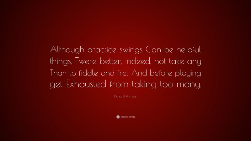 Richard Armour Quote: “Although practice swings Can be helpful things, Twere better, indeed, not take any Than to fiddle and fret And before playing get Exhausted from taking too many.”