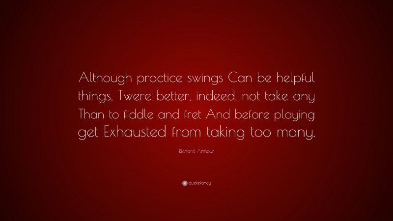 Richard Armour Quote: “Although practice swings Can be helpful things, Twere better, indeed, not take any Than to fiddle and fret And before playing get Exhausted from taking too many.”