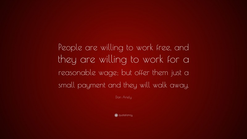 Dan Ariely Quote: “People are willing to work free, and they are willing to work for a reasonable wage; but offer them just a small payment and they will walk away.”