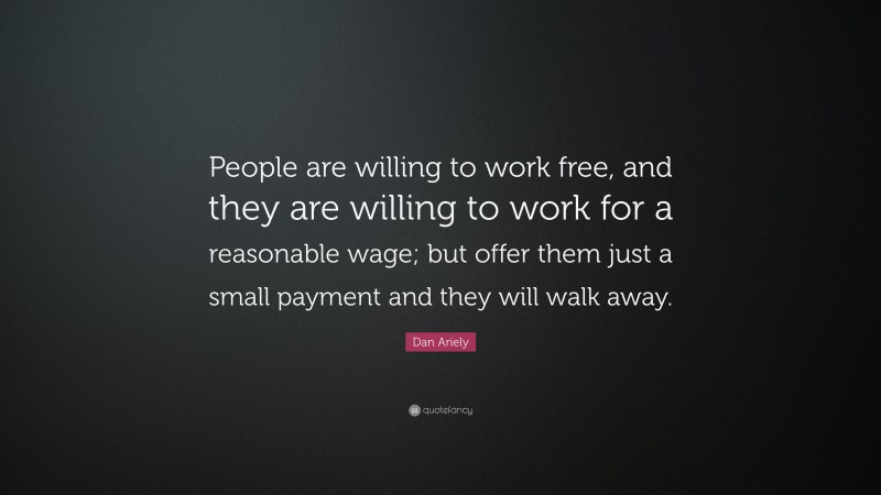 Dan Ariely Quote: “People are willing to work free, and they are willing to work for a reasonable wage; but offer them just a small payment and they will walk away.”