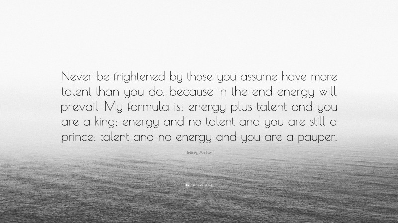 Jeffrey Archer Quote: “Never be frightened by those you assume have more talent than you do, because in the end energy will prevail. My formula is: energy plus talent and you are a king; energy and no talent and you are still a prince; talent and no energy and you are a pauper.”