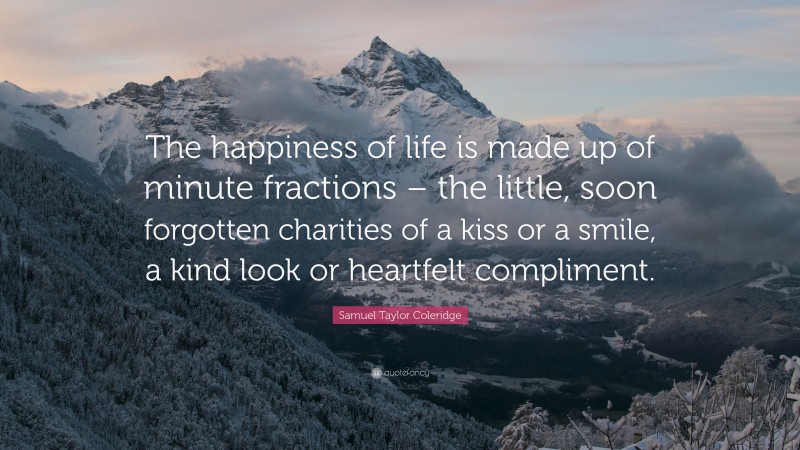 Samuel Taylor Coleridge Quote: “The happiness of life is made up of minute fractions – the little, soon forgotten charities of a kiss or a smile, a kind look or heartfelt compliment.”