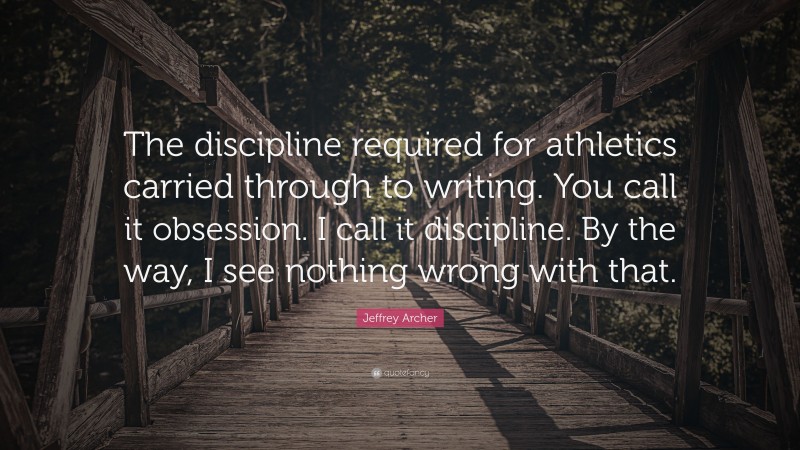 Jeffrey Archer Quote: “The discipline required for athletics carried through to writing. You call it obsession. I call it discipline. By the way, I see nothing wrong with that.”