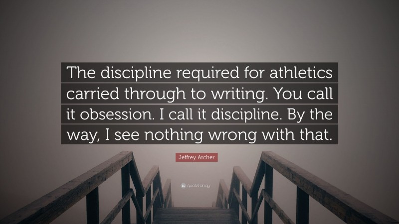 Jeffrey Archer Quote: “The discipline required for athletics carried through to writing. You call it obsession. I call it discipline. By the way, I see nothing wrong with that.”