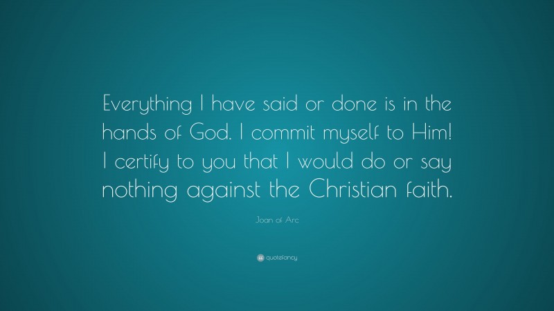Joan of Arc Quote: “Everything I have said or done is in the hands of God. I commit myself to Him! I certify to you that I would do or say nothing against the Christian faith.”